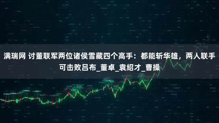 满瑞网 讨董联军两位诸侯雪藏四个高手:都能斩华雄,两人联手可击败吕布_董卓_袁绍才_曹操