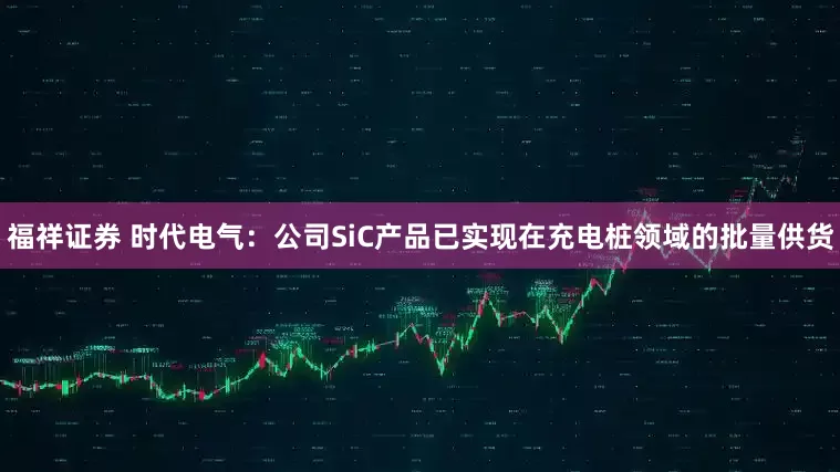 福祥证券 时代电气：公司SiC产品已实现在充电桩领域的批量供货