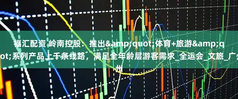 福汇配资 岭南控股：推出"体育+旅游"系列产品上千条线路，满足全年龄层游客需求_全运会_文旅_广州