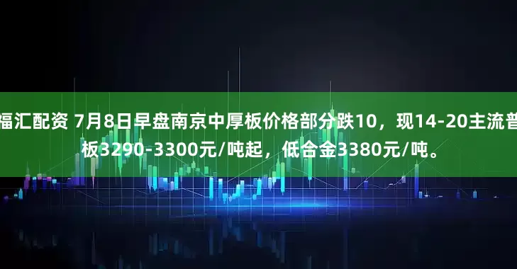 福汇配资 7月8日早盘南京中厚板价格部分跌10，现14-20主流普板3290-3300元/吨起，低合金3380元/吨。
