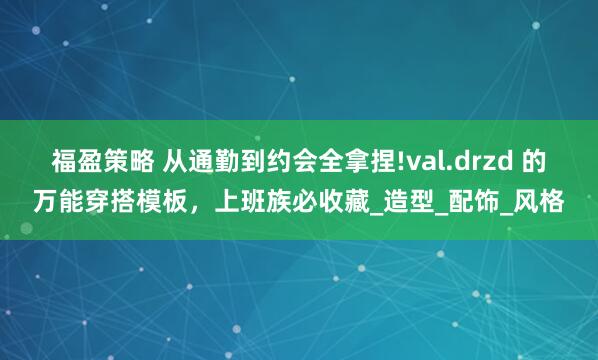 福盈策略 从通勤到约会全拿捏!val.drzd 的万能穿搭模板，上班族必收藏_造型_配饰_风格