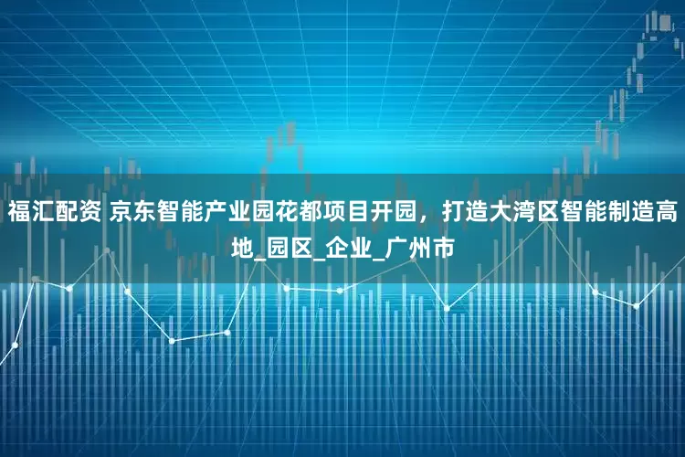 福汇配资 京东智能产业园花都项目开园，打造大湾区智能制造高地_园区_企业_广州市