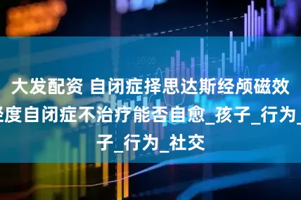大发配资 自闭症择思达斯经颅磁效果_轻度自闭症不治疗能否自愈_孩子_行为_社交