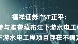 福祥证券 *ST正平: 未来能否参与雅鲁藏布江下游水电工程项目存在不确定性