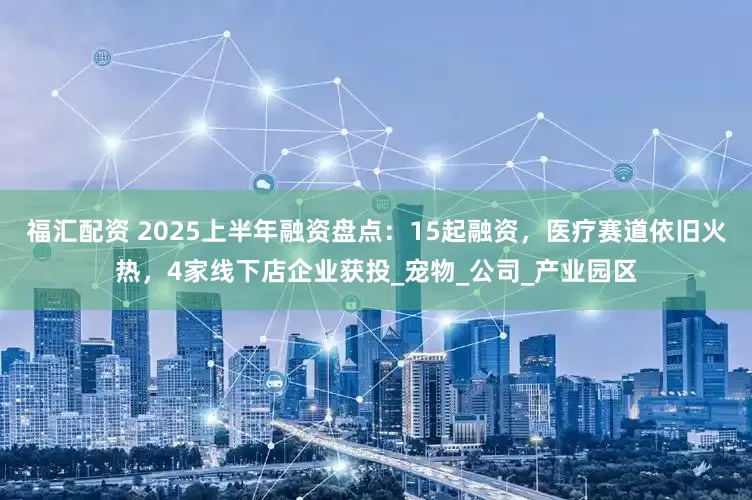 福汇配资 2025上半年融资盘点：15起融资，医疗赛道依旧火热，4家线下店企业获投_宠物_公司_产业园区