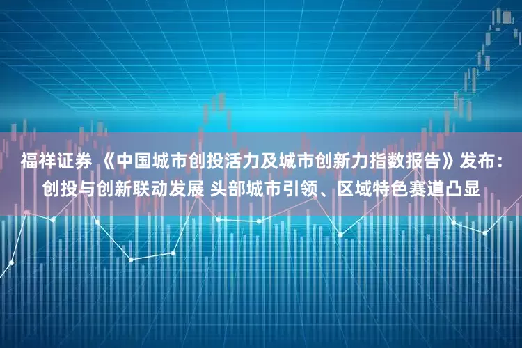 福祥证券 《中国城市创投活力及城市创新力指数报告》发布：创投与创新联动发展 头部城市引领、区域特色赛道凸显