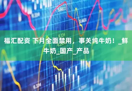 福汇配资 下月全面禁用，事关纯牛奶！_鲜牛奶_国产_产品