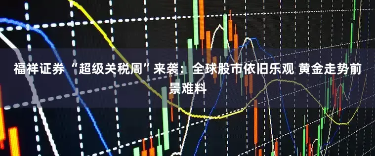 福祥证券 “超级关税周”来袭：全球股市依旧乐观 黄金走势前景难料