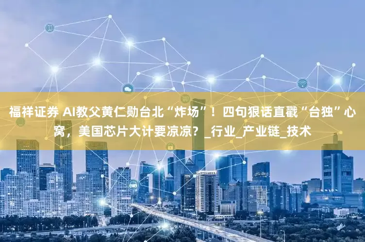 福祥证券 AI教父黄仁勋台北“炸场”！四句狠话直戳“台独”心窝，美国芯片大计要凉凉？_行业_产业链_技术