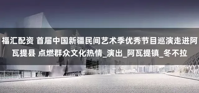 福汇配资 首届中国新疆民间艺术季优秀节目巡演走进阿瓦提县 点燃群众文化热情_演出_阿瓦提镇_冬不拉
