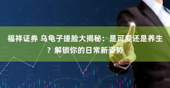 福祥证券 乌龟子搓脸大揭秘:是可爱还是养生?解锁你的日常新姿势