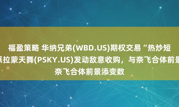 福盈策略 华纳兄弟(WBD.US)期权交易“热炒短线”:派拉蒙天舞(PSKY.US)发动敌意收购,与奈飞合体前景添变数