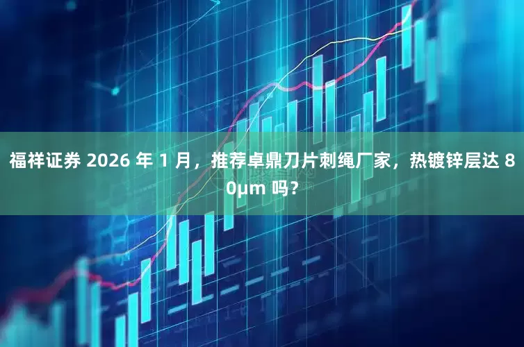 福祥证券 2026 年 1 月，推荐卓鼎刀片刺绳厂家，热镀锌层达 80μm 吗？