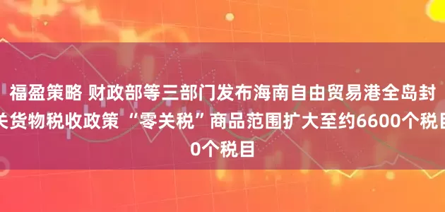 福盈策略 财政部等三部门发布海南自由贸易港全岛封关货物税收政策 “零关税”商品范围扩大至约6600个税目