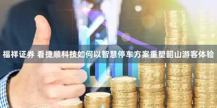 福祥证券 看捷顺科技如何以智慧停车方案重塑韶山游客体验